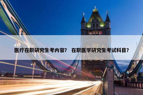 医疗在职研究生考内容？ 在职医学研究生考试科目？