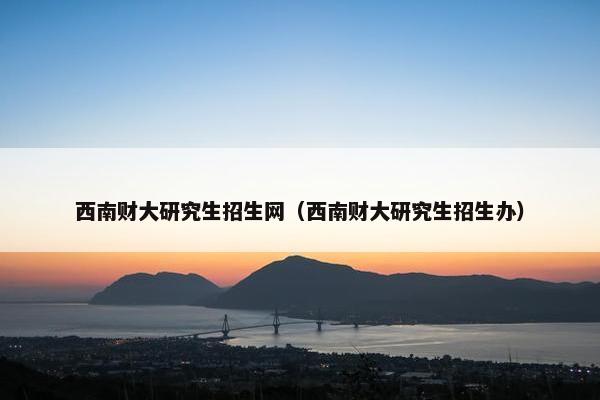 西南财大研究生招生网（西南财大研究生招生办）