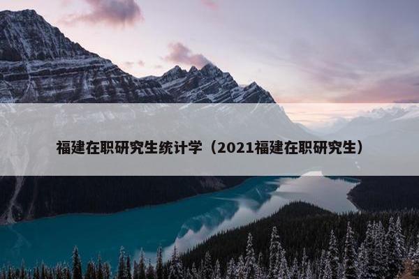 福建在职研究生统计学（2021福建在职研究生）