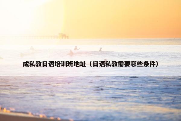 成私教日语培训班地址（日语私教需要哪些条件）