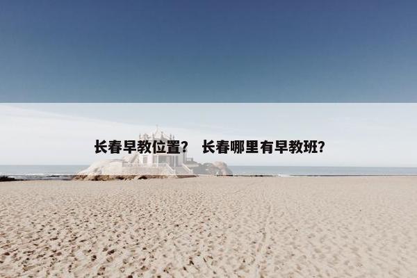 长春早教位置？ 长春哪里有早教班？