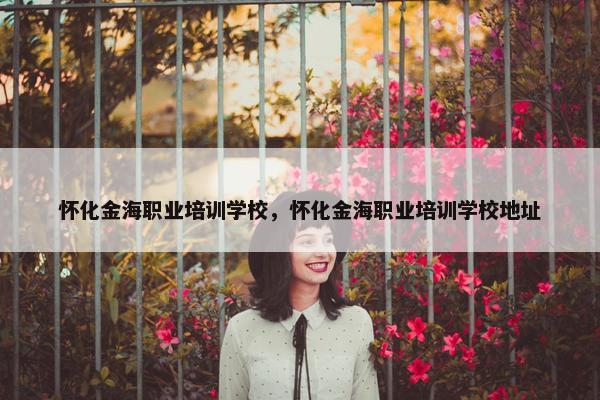 怀化金海职业培训学校，怀化金海职业培训学校地址