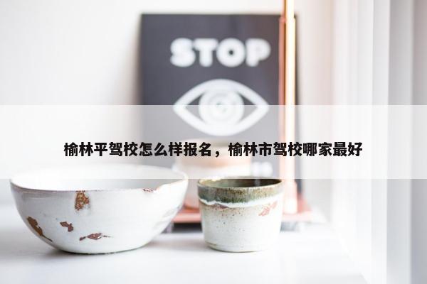 榆林平驾校怎么样报名，榆林市驾校哪家最好
