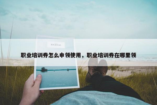 职业培训券怎么申领使用，职业培训券在哪里领