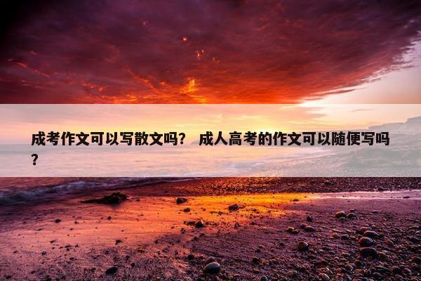 成考作文可以写散文吗？ 成人高考的作文可以随便写吗？