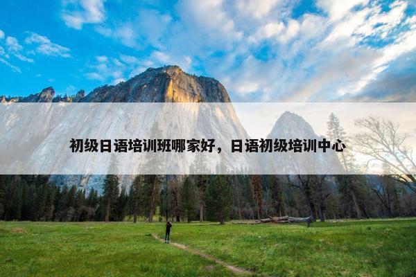 初级日语培训班哪家好，日语初级培训中心