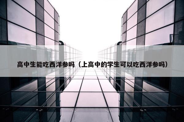 高中生能吃西洋参吗（上高中的学生可以吃西洋参吗）