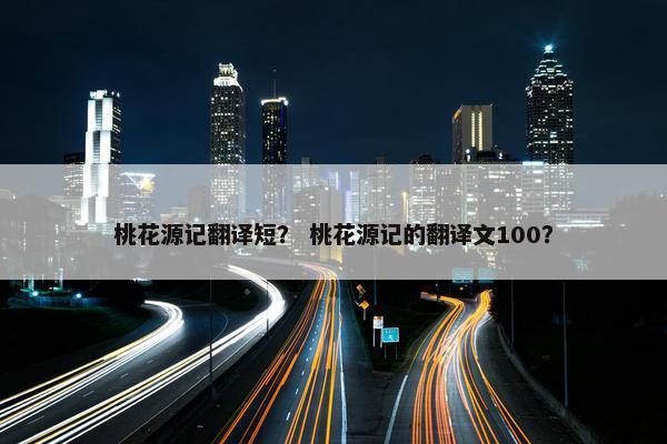 桃花源记翻译短？ 桃花源记的翻译文100？