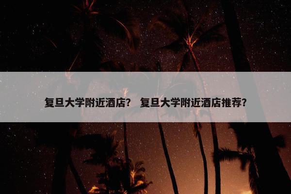复旦大学附近酒店？ 复旦大学附近酒店推荐？