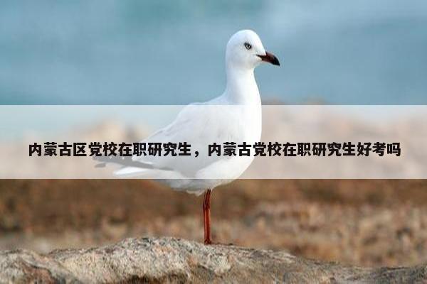 内蒙古区党校在职研究生，内蒙古党校在职研究生好考吗