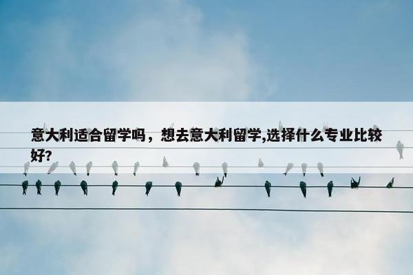 意大利适合留学吗，想去意大利留学,选择什么专业比较好?
