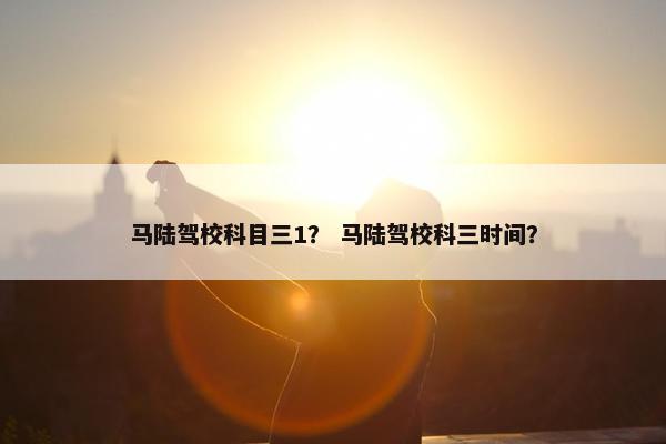 马陆驾校科目三1？ 马陆驾校科三时间？