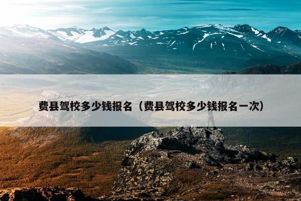 费县驾校多少钱报名（费县驾校多少钱报名一次）