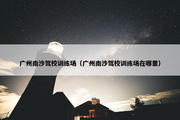 广州南沙驾校训练场（广州南沙驾校训练场在哪里）