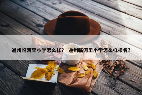 通州临河里小学怎么样？ 通州临河里小学怎么样报名？