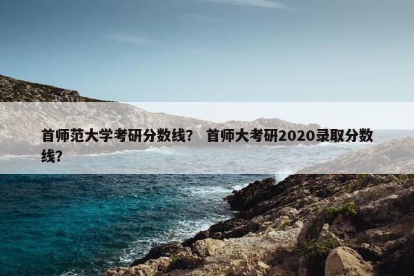 首师范大学考研分数线？ 首师大考研2020录取分数线？