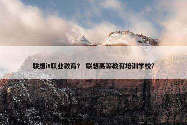 联想it职业教育？ 联想高等教育培训学校？