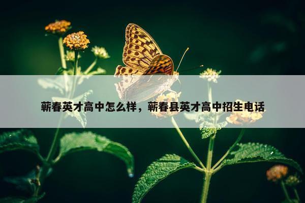 蕲春英才高中怎么样，蕲春县英才高中招生电话