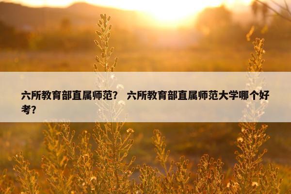 六所教育部直属师范？ 六所教育部直属师范大学哪个好考？