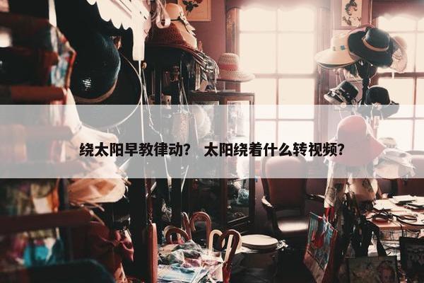 绕太阳早教律动？ 太阳绕着什么转视频？