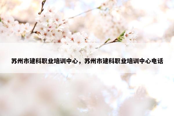 苏州市建科职业培训中心，苏州市建科职业培训中心电话