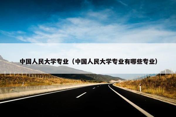 中国人民大学专业（中国人民大学专业有哪些专业）