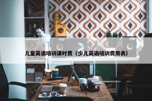 儿童英语培训课时费（少儿英语培训费用表）
