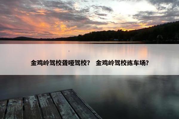 金鸡岭驾校聋哑驾校？ 金鸡岭驾校练车场？