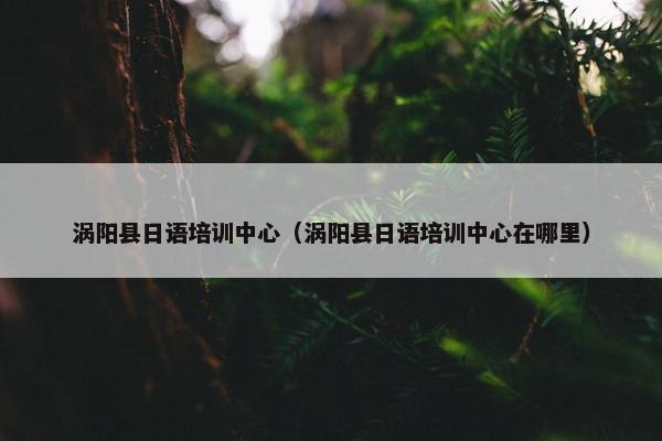 涡阳县日语培训中心（涡阳县日语培训中心在哪里）