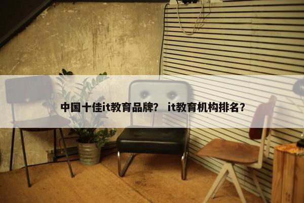 中国十佳it教育品牌？ it教育机构排名？