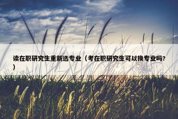 读在职研究生重新选专业（考在职研究生可以换专业吗?）