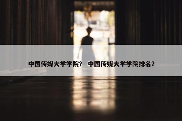 中国传媒大学学院？ 中国传媒大学学院排名？