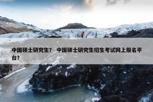 中国硕士研究生？ 中国硕士研究生招生考试网上报名平台？