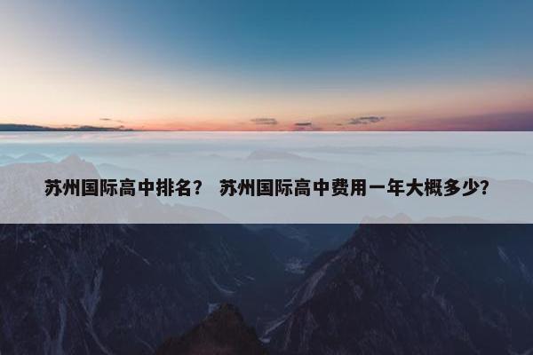 苏州国际高中排名？ 苏州国际高中费用一年大概多少？