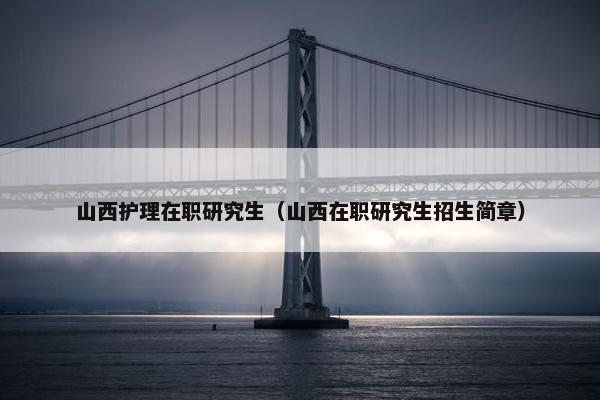 山西护理在职研究生（山西在职研究生招生简章）