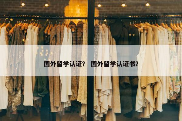 国外留学认证？ 国外留学认证书？