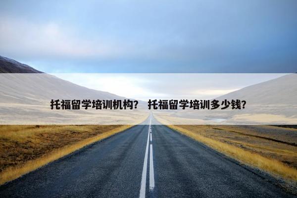 托福留学培训机构？ 托福留学培训多少钱？
