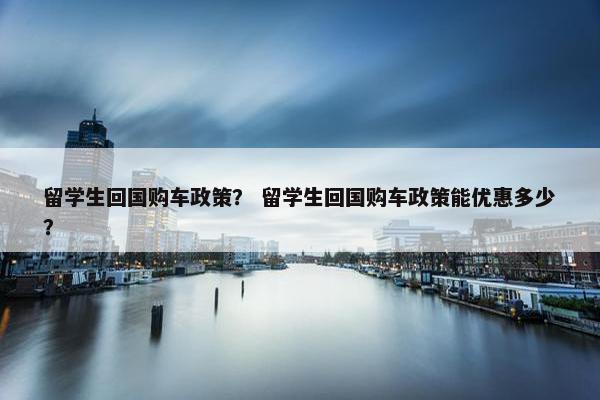 留学生回国购车政策？ 留学生回国购车政策能优惠多少？