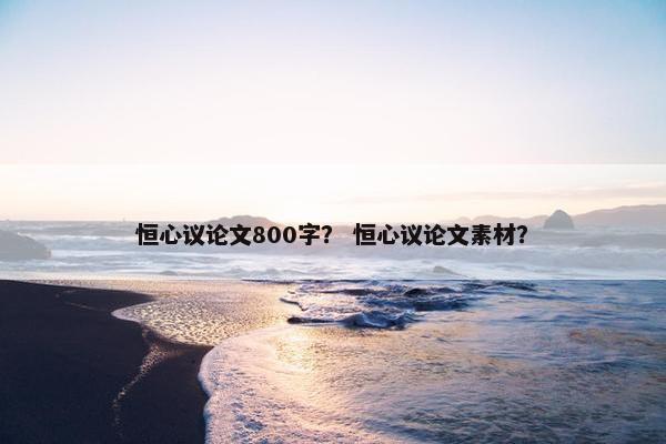恒心议论文800字？ 恒心议论文素材？