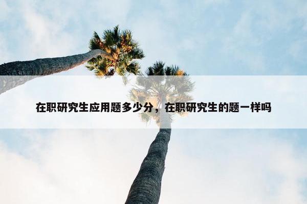 在职研究生应用题多少分，在职研究生的题一样吗