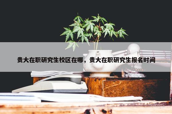 贵大在职研究生校区在哪，贵大在职研究生报名时间