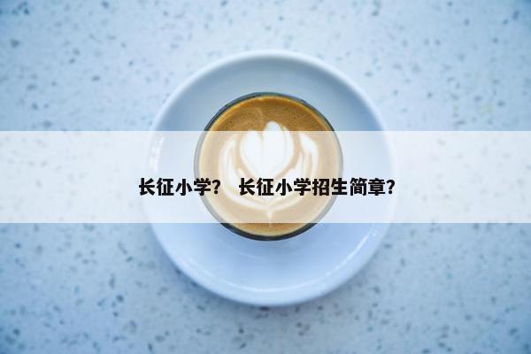 长征小学？ 长征小学招生简章？