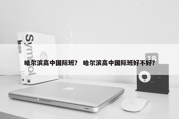 哈尔滨高中国际班？ 哈尔滨高中国际班好不好？