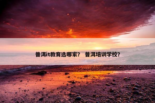 普洱it教育选哪家？ 普洱培训学校？