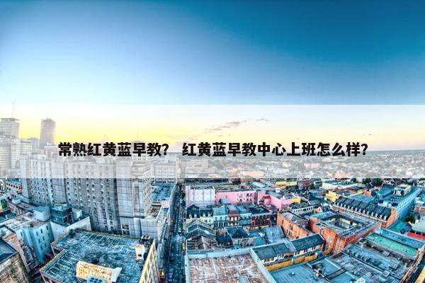 常熟红黄蓝早教？ 红黄蓝早教中心上班怎么样？
