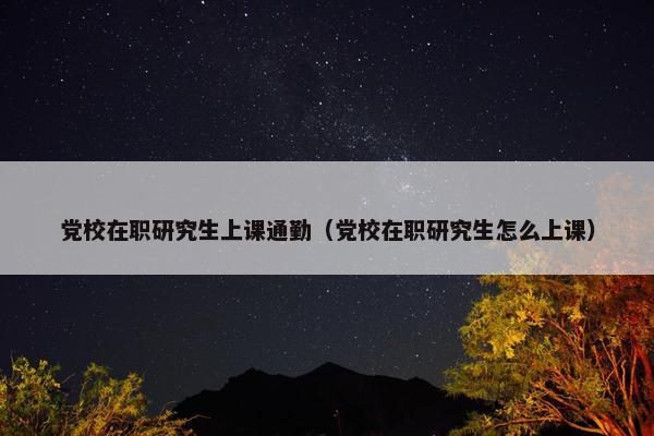 党校在职研究生上课通勤（党校在职研究生怎么上课）