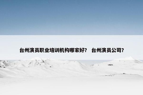台州演员职业培训机构哪家好？ 台州演员公司？