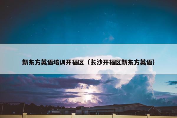 新东方英语培训开福区（长沙开福区新东方英语）