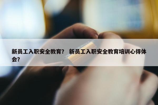 新员工入职安全教育？ 新员工入职安全教育培训心得体会？