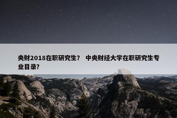 央财2018在职研究生？ 中央财经大学在职研究生专业目录？